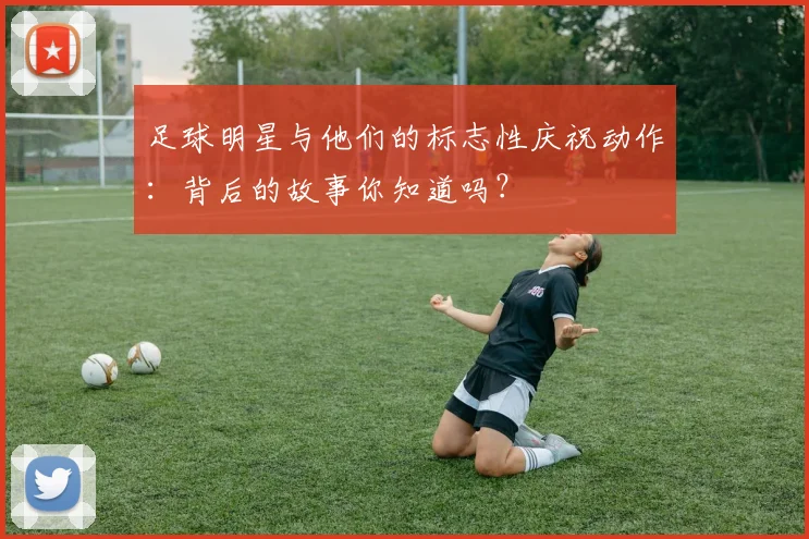足球明星与他们的标志性庆祝动作：背后的故事你知道吗？
