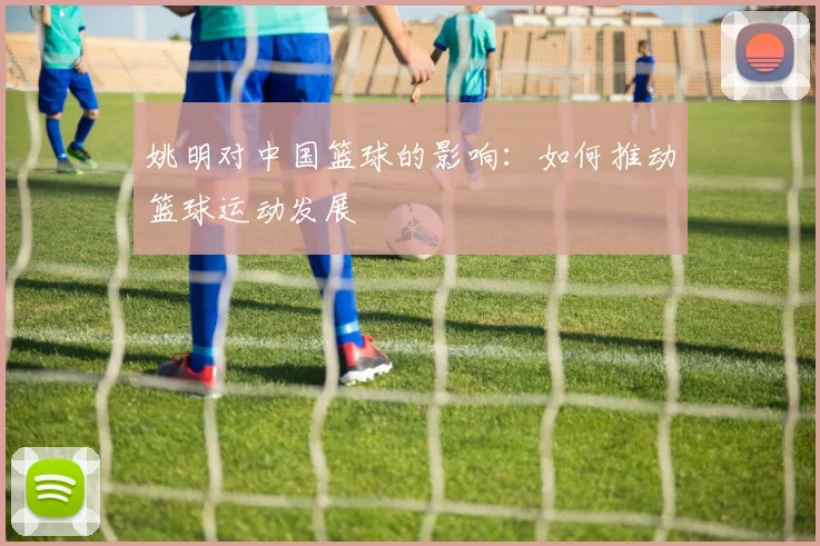 姚明对中国篮球的影响：如何推动篮球运动发展