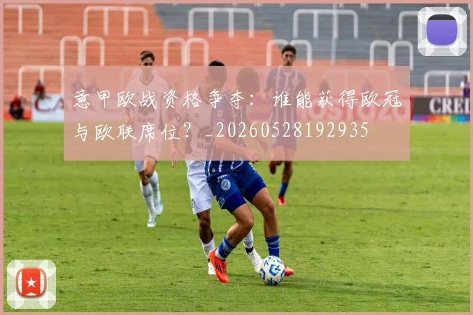 意甲欧战资格争夺:谁能获得欧冠与欧联席位?_20260528192935