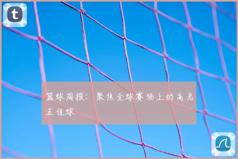 篮球周报：聚焦全球赛场上的高光五佳球