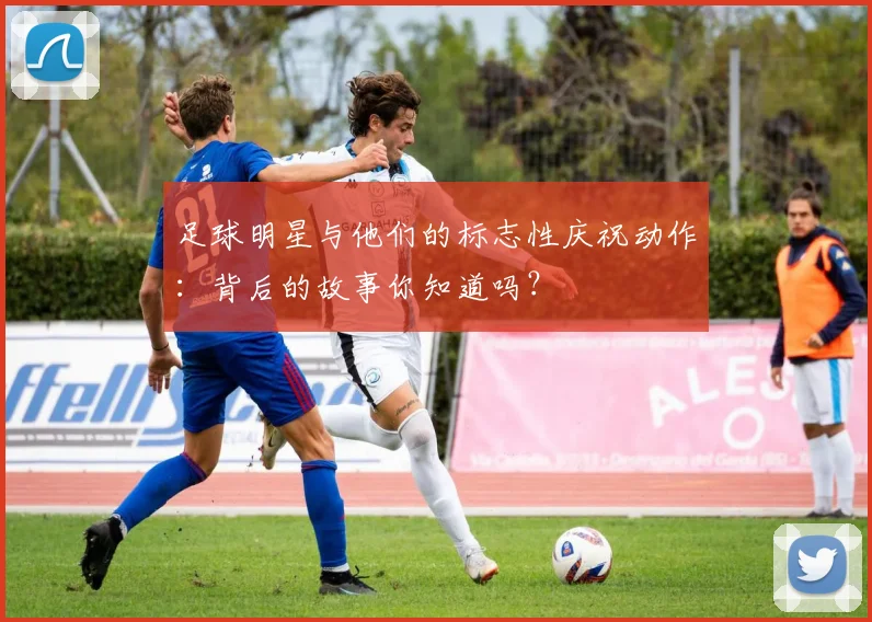 足球明星与他们的标志性庆祝动作：背后的故事你知道吗？