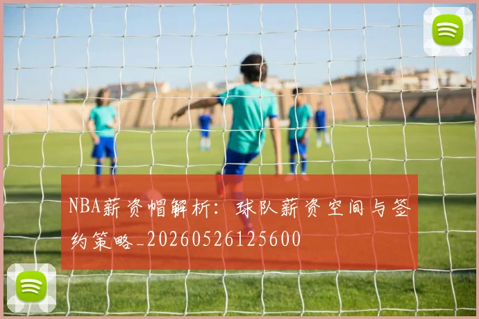 NBA薪资帽解析:球队薪资空间与签约策略_20260526125600