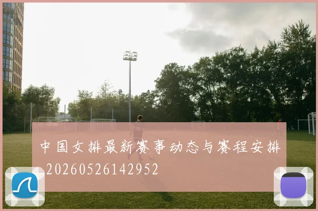 中国女排最新赛事动态与赛程安排_20260526142952