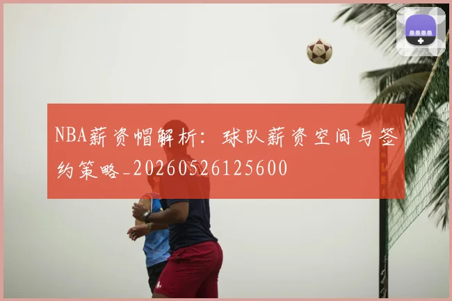 NBA薪资帽解析:球队薪资空间与签约策略_20260526125600